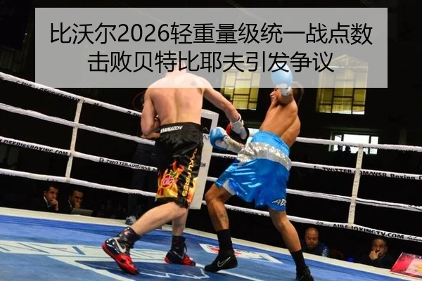 比沃尔2026轻重量级统一战点数击败贝特比耶夫引发争议