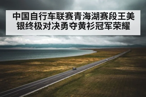 中国自行车联赛青海湖赛段王美银终极对决勇夺黄衫冠军荣耀